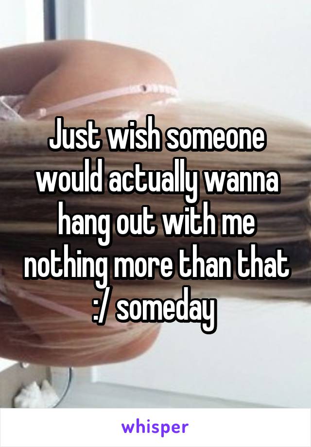 Just wish someone would actually wanna hang out with me nothing more than that :/ someday 