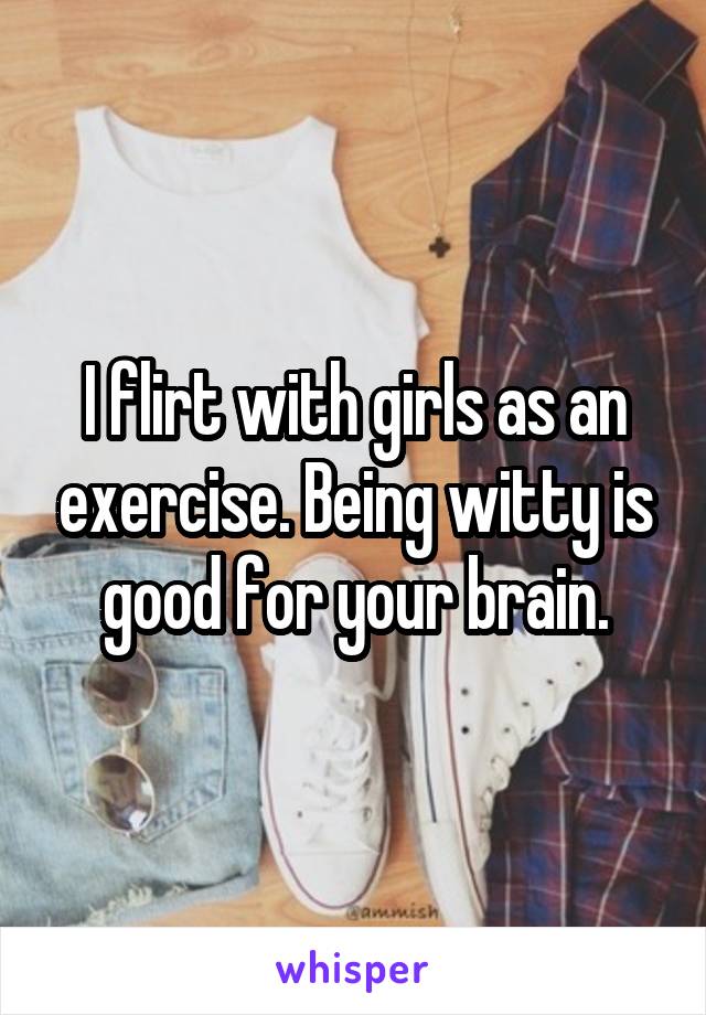 I flirt with girls as an exercise. Being witty is good for your brain.