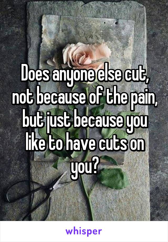 Does anyone else cut, not because of the pain, but just because you like to have cuts on you?