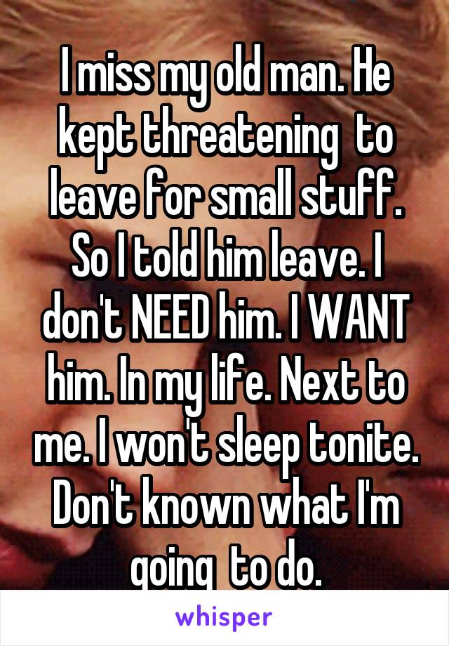 I miss my old man. He kept threatening  to leave for small stuff. So I told him leave. I don't NEED him. I WANT him. In my life. Next to me. I won't sleep tonite. Don't known what I'm going  to do.