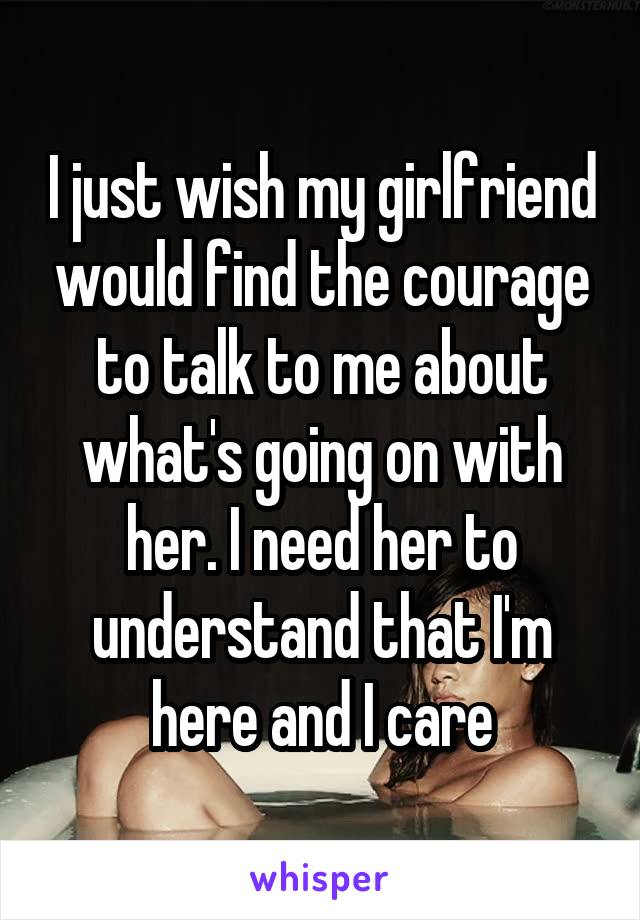 I just wish my girlfriend would find the courage to talk to me about what's going on with her. I need her to understand that I'm here and I care