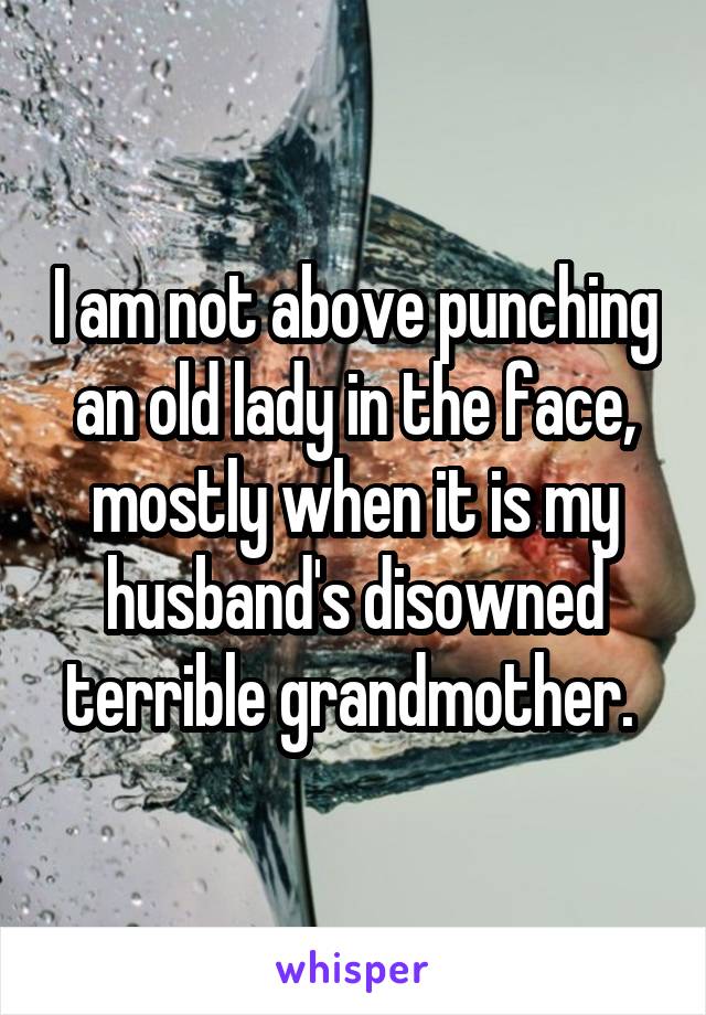 I am not above punching an old lady in the face, mostly when it is my husband's disowned terrible grandmother. 