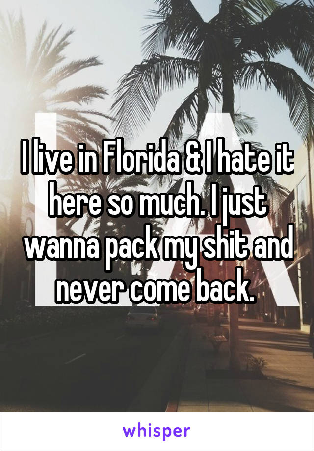 I live in Florida & I hate it here so much. I just wanna pack my shit and never come back. 