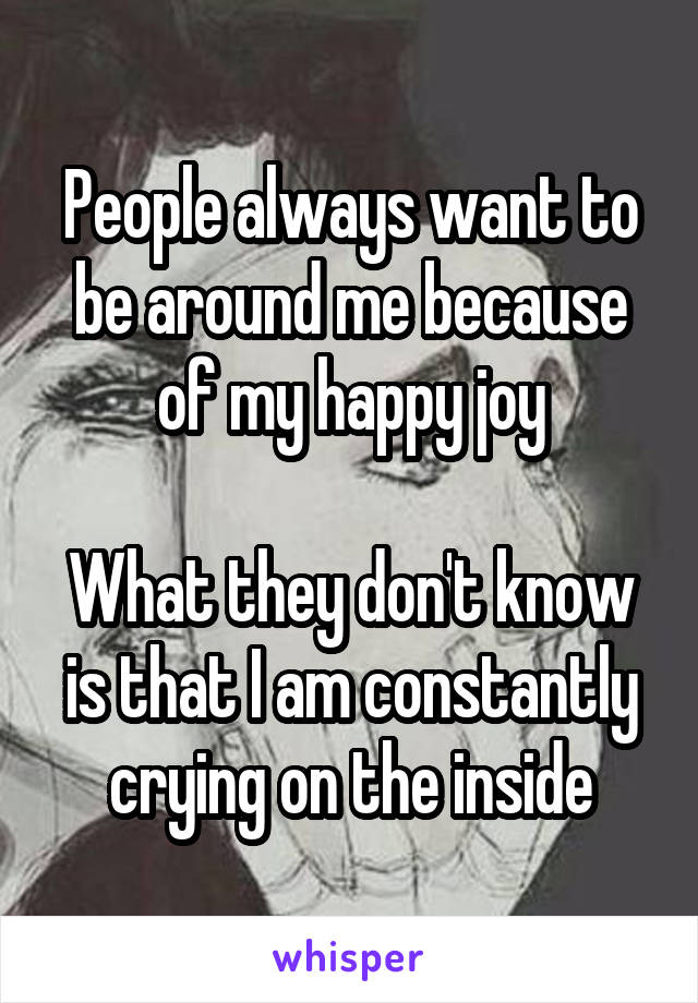 People always want to be around me because of my happy joy

What they don't know is that I am constantly crying on the inside