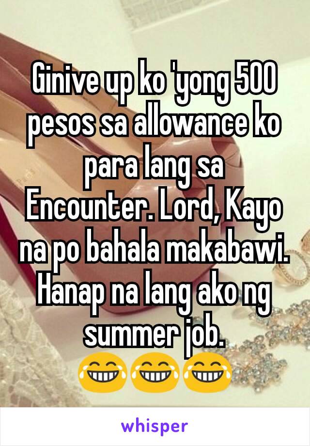 Ginive up ko 'yong 500 pesos sa allowance ko para lang sa Encounter. Lord, Kayo na po bahala makabawi. Hanap na lang ako ng summer job.
😂😂😂