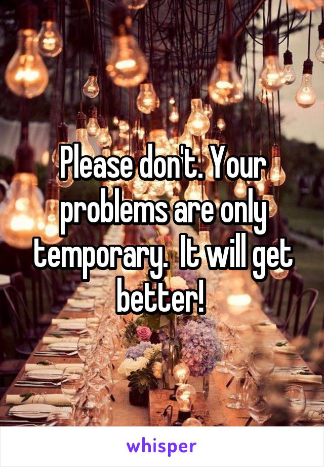 Please don't. Your problems are only temporary.  It will get better! 