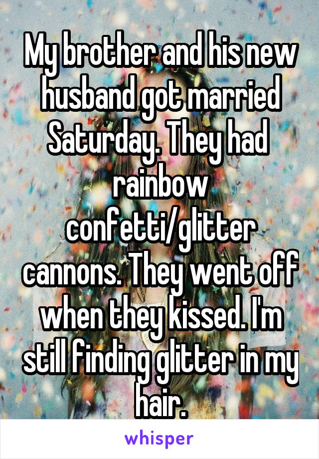 My brother and his new husband got married Saturday. They had  rainbow confetti/glitter cannons. They went off when they kissed. I'm still finding glitter in my hair.