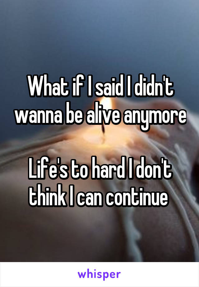 What if I said I didn't wanna be alive anymore 
Life's to hard I don't think I can continue 