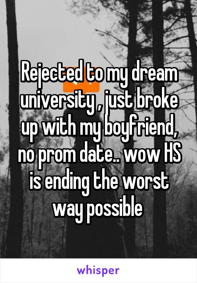 Rejected to my dream university , just broke up with my boyfriend, no prom date.. wow HS is ending the worst way possible 