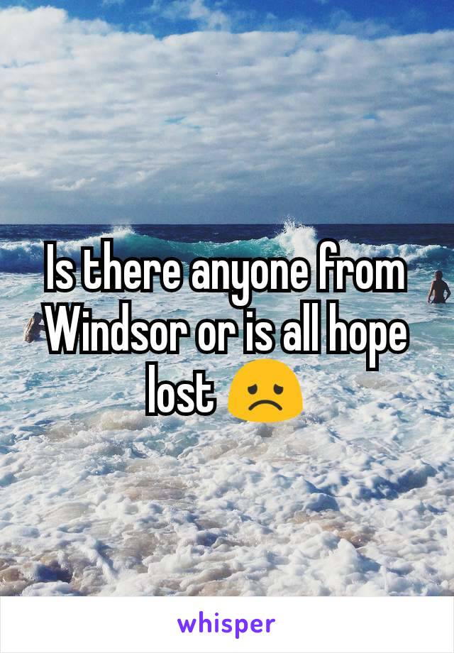 Is there anyone from Windsor or is all hope lost 😞