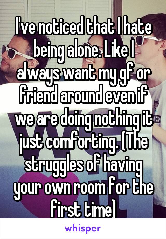 I've noticed that I hate being alone. Like I always want my gf or friend around even if we are doing nothing it just comforting. (The struggles of having your own room for the first time)