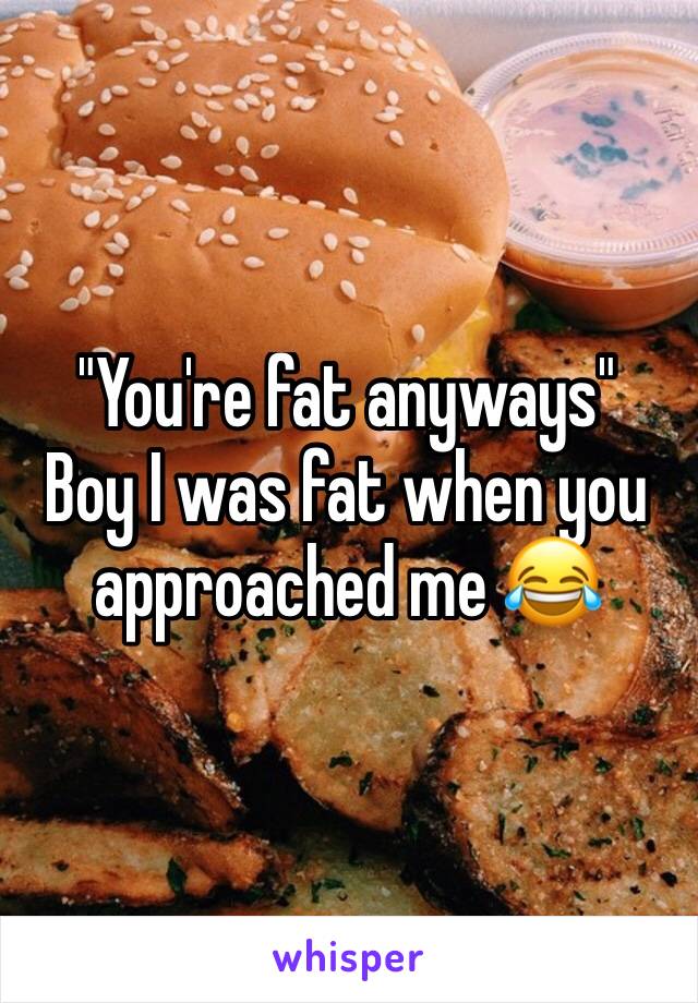 "You're fat anyways" 
Boy I was fat when you approached me 😂