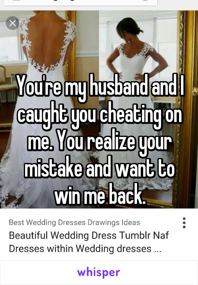 You're my husband and I caught you cheating on me. You realize your mistake and want to win me back.