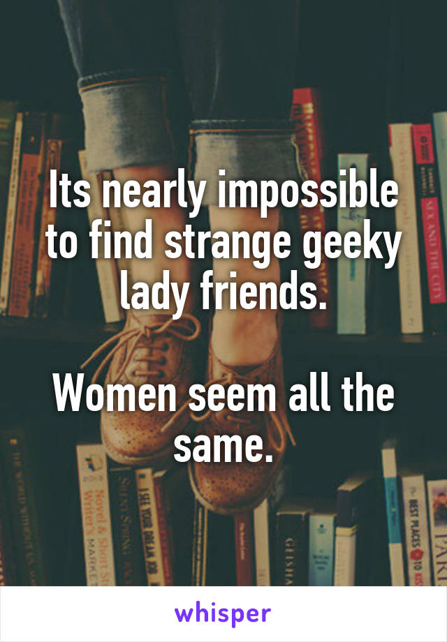 Its nearly impossible to find strange geeky lady friends.

Women seem all the same.