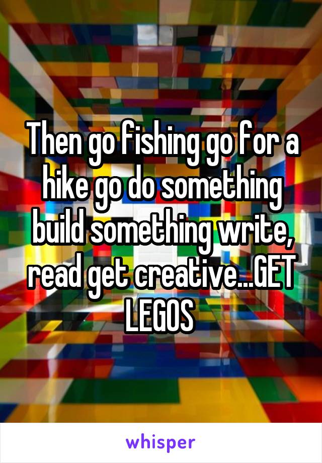 Then go fishing go for a hike go do something build something write, read get creative...GET LEGOS 