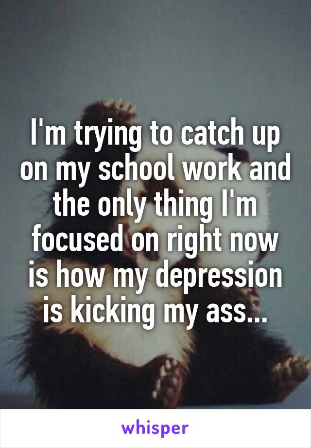 I'm trying to catch up on my school work and the only thing I'm focused on right now is how my depression is kicking my ass...