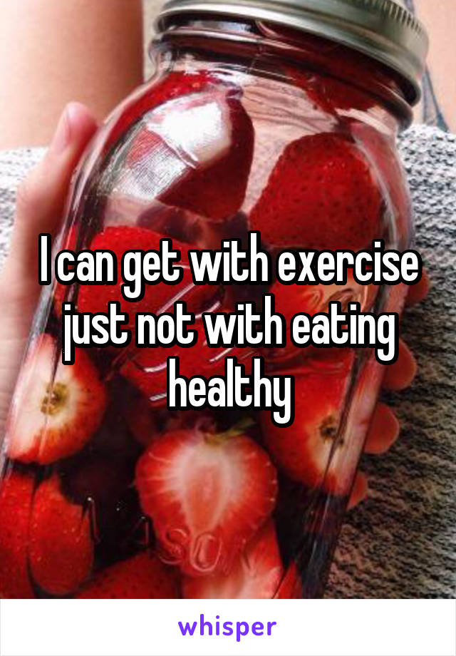 I can get with exercise just not with eating healthy