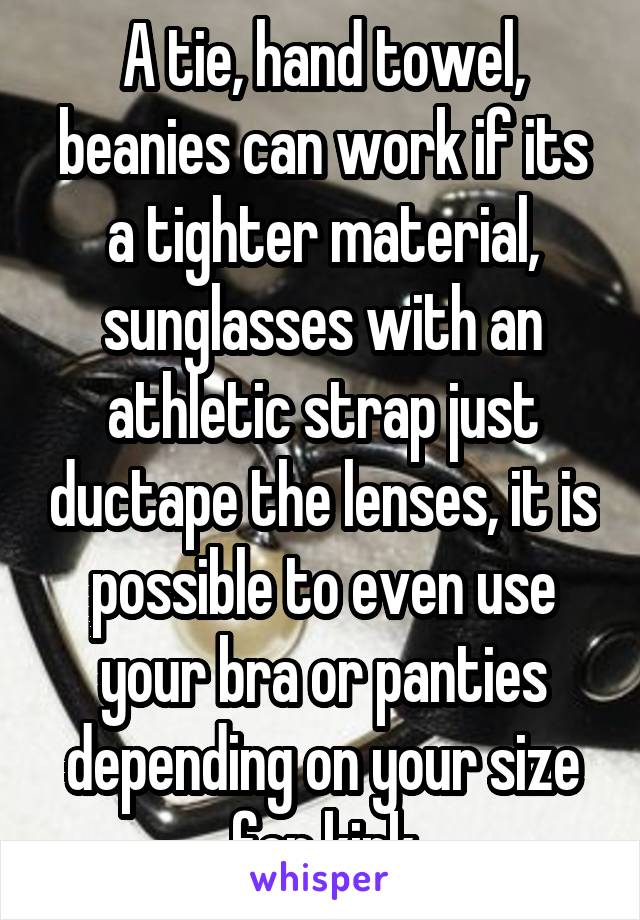 A tie, hand towel, beanies can work if its a tighter material, sunglasses with an athletic strap just ductape the lenses, it is possible to even use your bra or panties depending on your size for kink