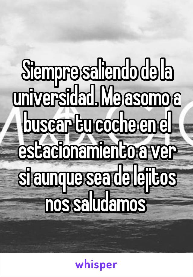 Siempre saliendo de la universidad. Me asomo a buscar tu coche en el estacionamiento a ver si aunque sea de lejitos nos saludamos 