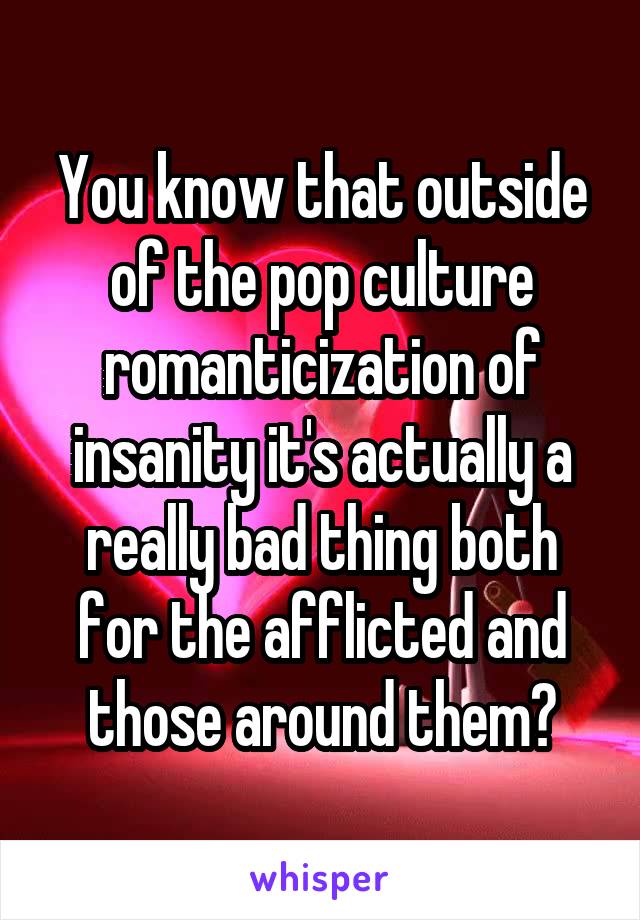 You know that outside of the pop culture romanticization of insanity it's actually a really bad thing both for the afflicted and those around them?