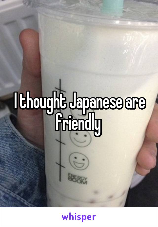 I thought Japanese are friendly 