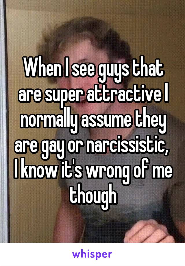 When I see guys that are super attractive I normally assume they are gay or narcissistic,  I know it's wrong of me though