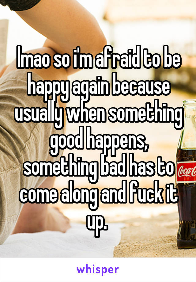 lmao so i'm afraid to be happy again because usually when something good happens, something bad has to come along and fuck it up. 