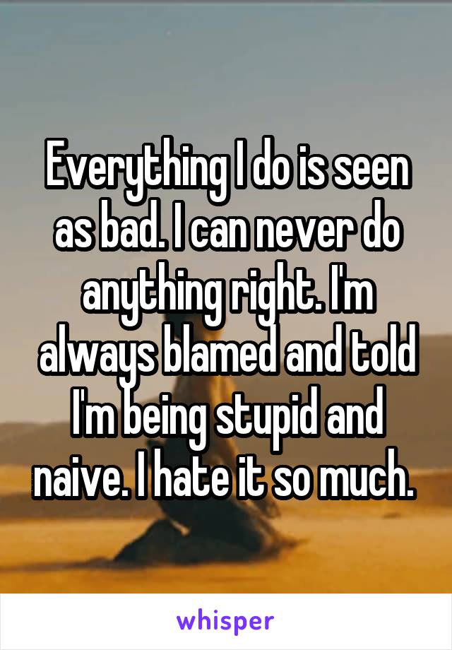 Everything I do is seen as bad. I can never do anything right. I'm always blamed and told I'm being stupid and naive. I hate it so much. 