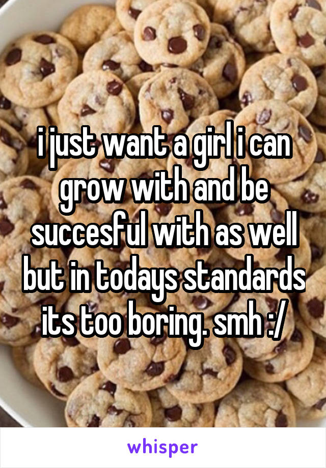 i just want a girl i can grow with and be succesful with as well but in todays standards its too boring. smh :/