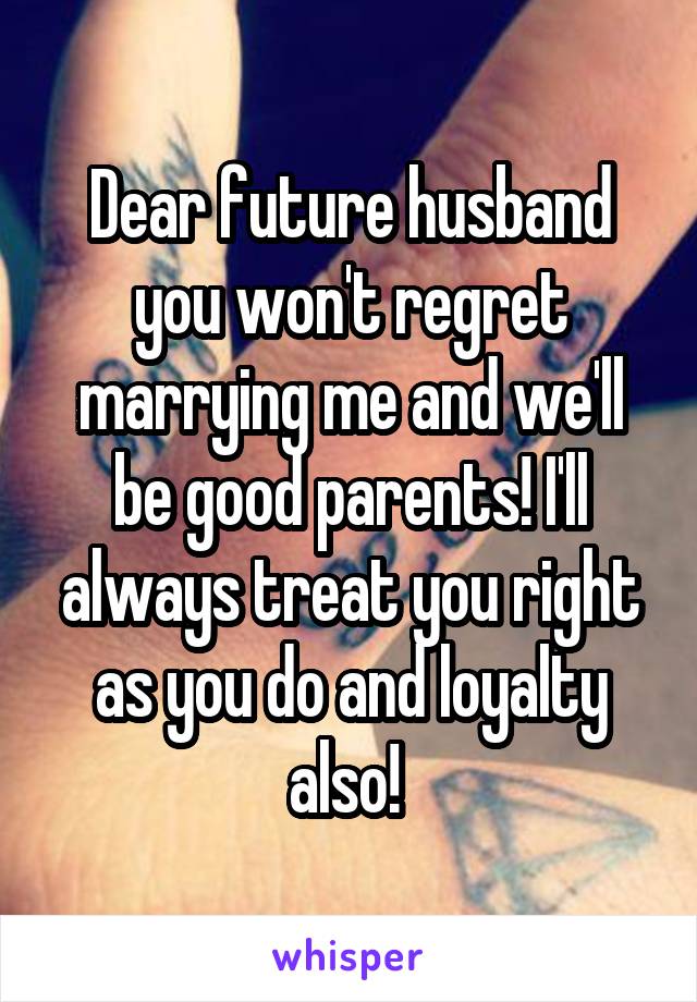 Dear future husband you won't regret marrying me and we'll be good parents! I'll always treat you right as you do and loyalty also! 