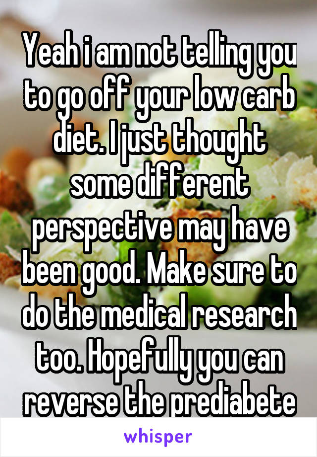 Yeah i am not telling you to go off your low carb diet. I just thought some different perspective may have been good. Make sure to do the medical research too. Hopefully you can reverse the prediabete