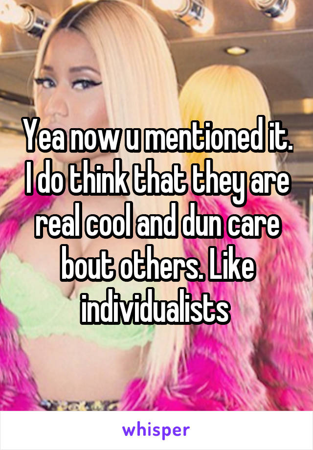 Yea now u mentioned it. I do think that they are real cool and dun care bout others. Like individualists 