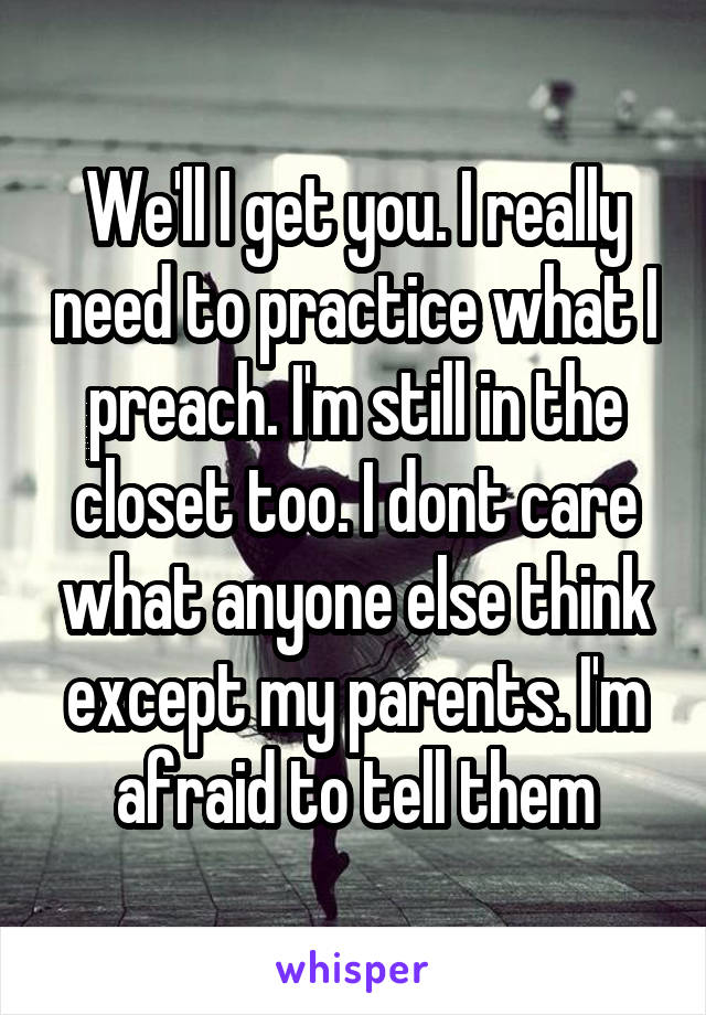 We'll I get you. I really need to practice what I preach. I'm still in the closet too. I dont care what anyone else think except my parents. I'm afraid to tell them