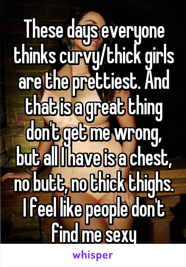 These days everyone thinks curvy/thick girls are the prettiest. And that is a great thing don't get me wrong, but all I have is a chest, no butt, no thick thighs. I feel like people don't find me sexy