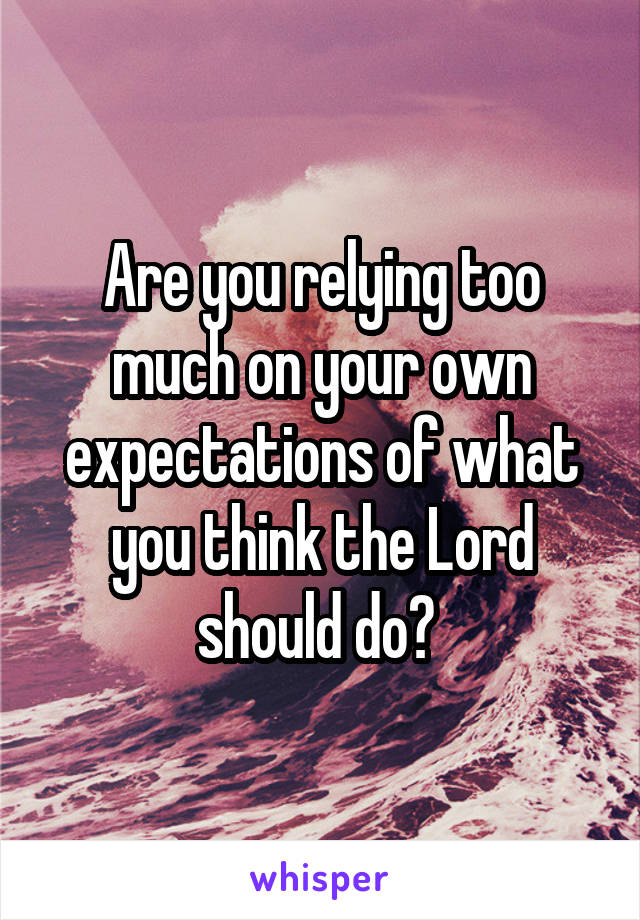 Are you relying too much on your own expectations of what you think the Lord should do? 