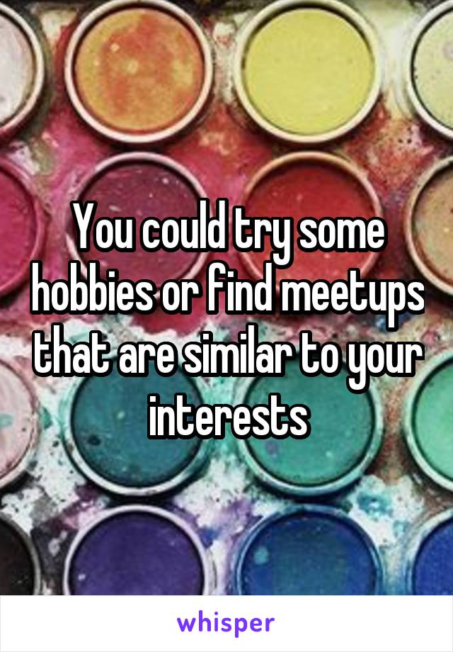 You could try some hobbies or find meetups that are similar to your interests