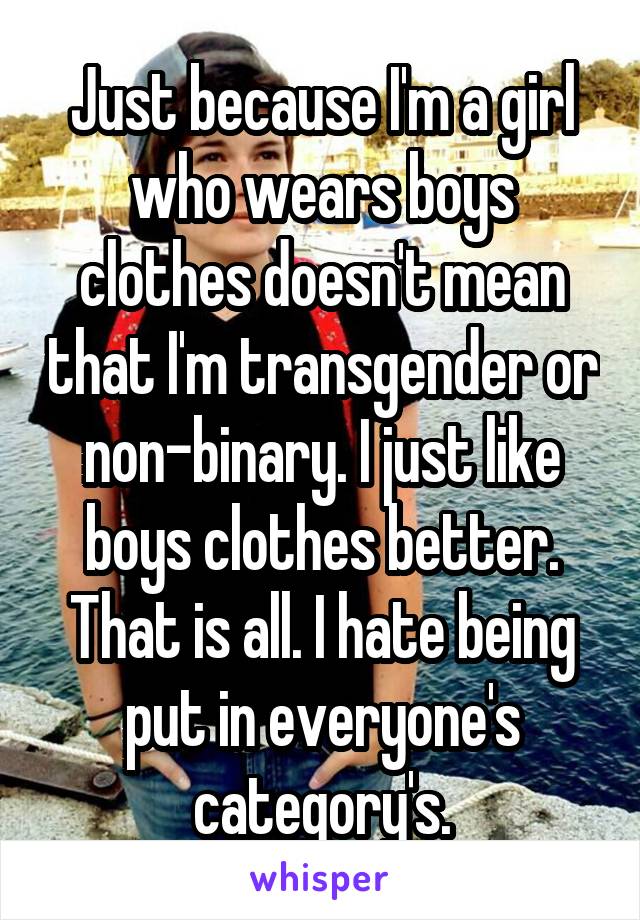 Just because I'm a girl who wears boys clothes doesn't mean that I'm transgender or non-binary. I just like boys clothes better. That is all. I hate being put in everyone's category's.