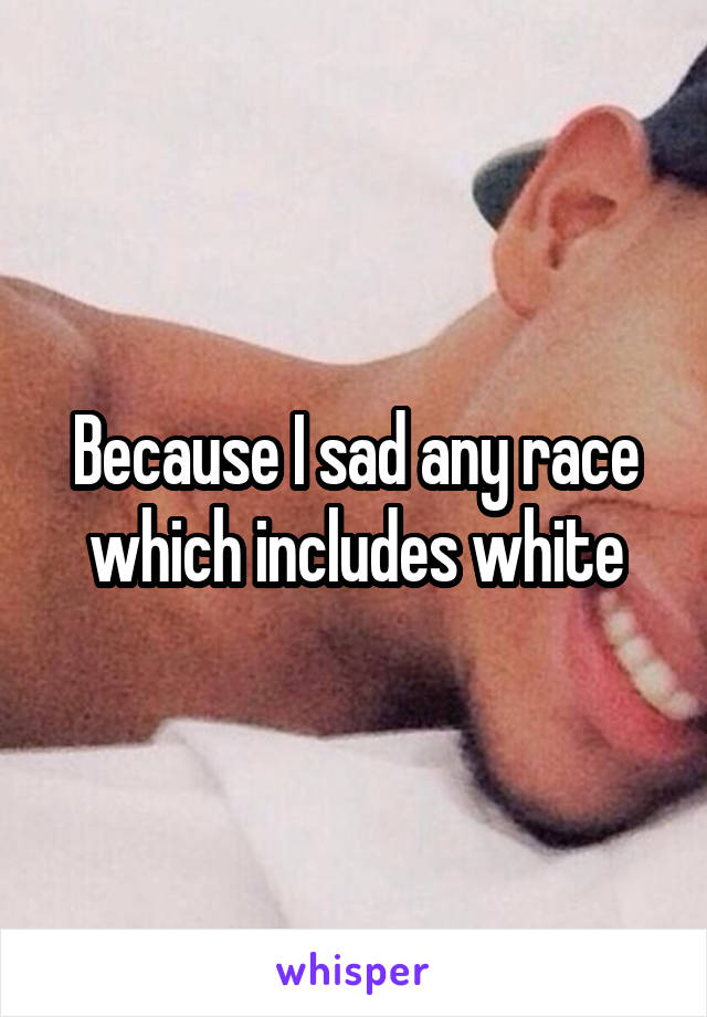 Because I sad any race which includes white