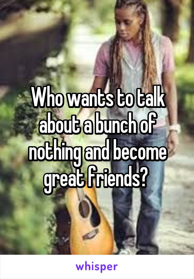 Who wants to talk about a bunch of nothing and become great friends? 