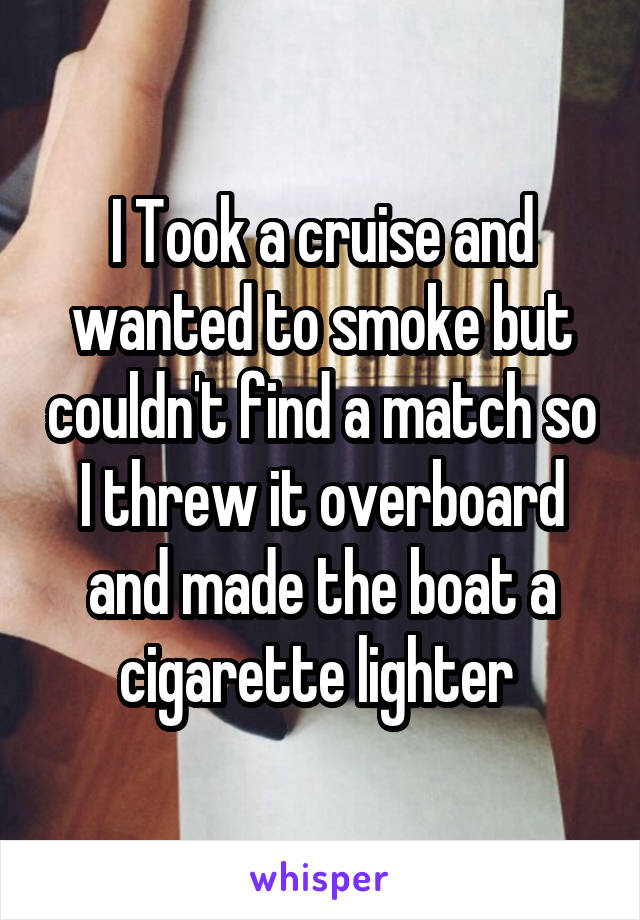 I Took a cruise and wanted to smoke but couldn't find a match so I threw it overboard and made the boat a cigarette lighter 