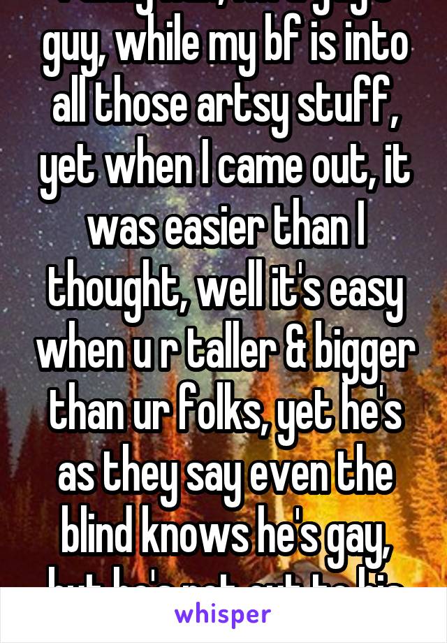 Funny huh, I'm a guy's guy, while my bf is into all those artsy stuff, yet when I came out, it was easier than I thought, well it's easy when u r taller & bigger than ur folks, yet he's as they say even the blind knows he's gay, but he's not out to his family. 