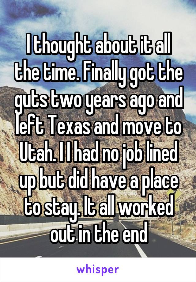 I thought about it all the time. Finally got the guts two years ago and left Texas and move to Utah. I I had no job lined up but did have a place to stay. It all worked out in the end