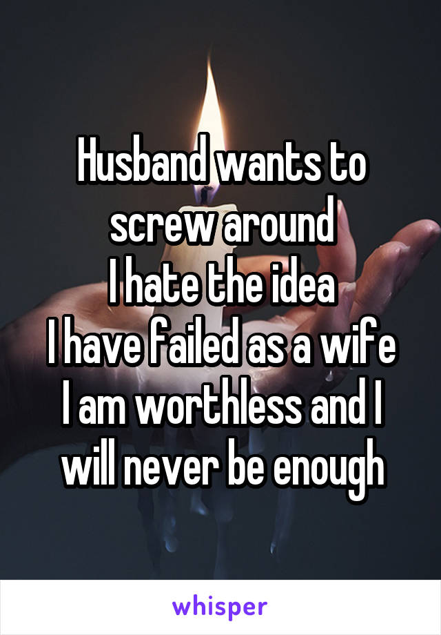 Husband wants to screw around
I hate the idea
I have failed as a wife
I am worthless and I will never be enough