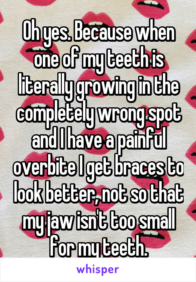 Oh yes. Because when one of my teeth is literally growing in the completely wrong spot and I have a painful overbite I get braces to look better, not so that my jaw isn't too small for my teeth.