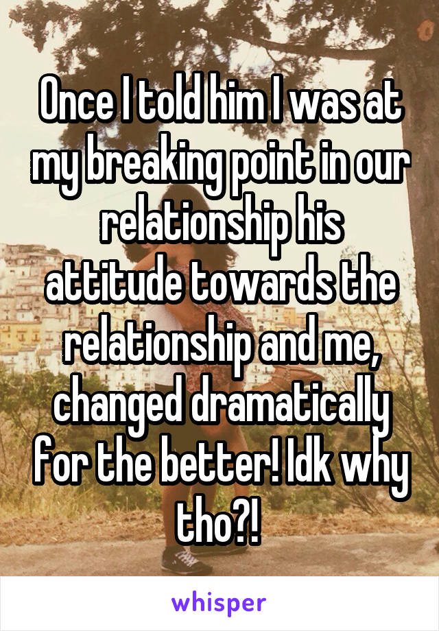 Once I told him I was at my breaking point in our relationship his attitude towards the relationship and me, changed dramatically for the better! Idk why tho?! 