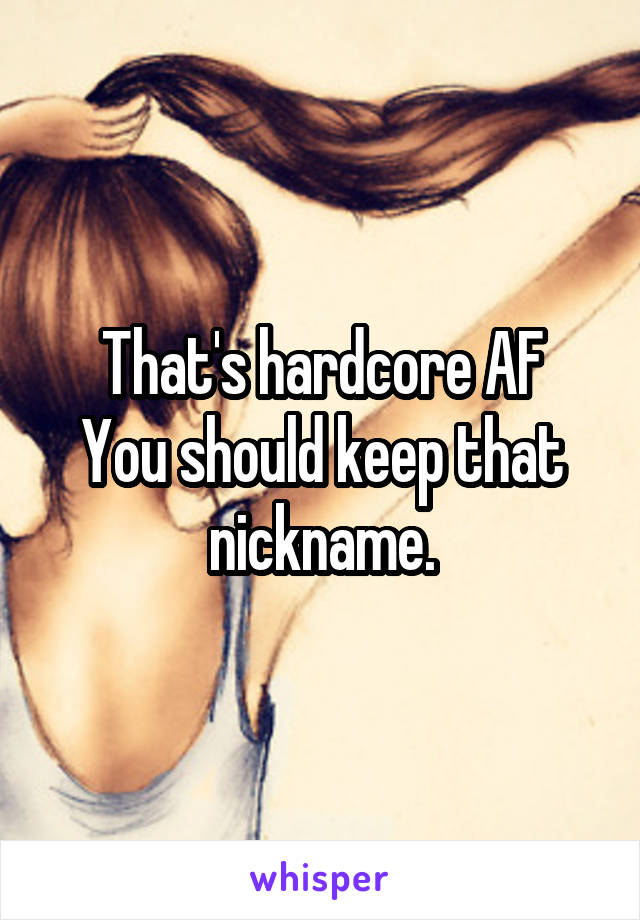 That's hardcore AF
You should keep that nickname.