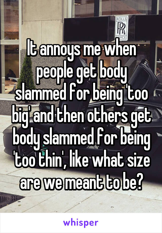 It annoys me when people get body slammed for being 'too big' and then others get body slammed for being 'too thin', like what size are we meant to be?