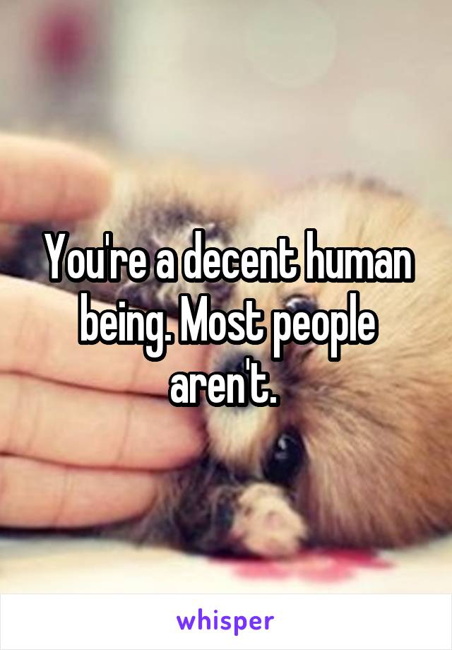 You're a decent human being. Most people aren't. 