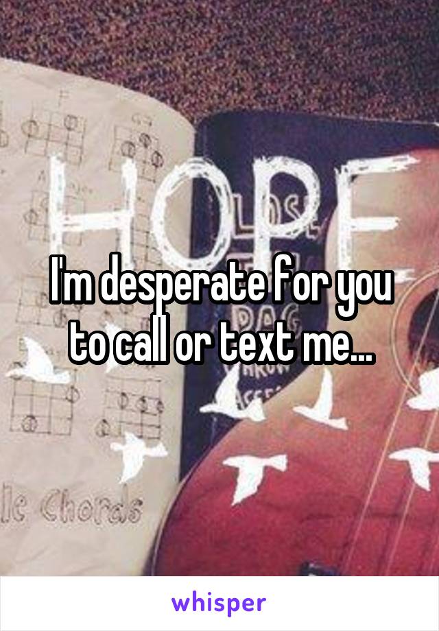 I'm desperate for you to call or text me...