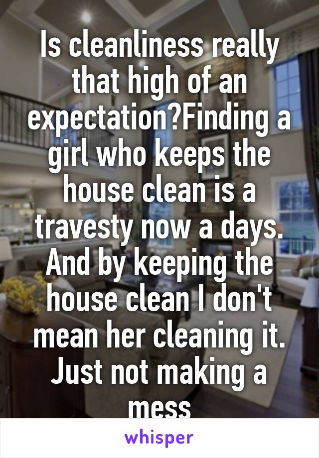 Is cleanliness really that high of an expectation?Finding a girl who keeps the house clean is a travesty now a days. And by keeping the house clean I don't mean her cleaning it. Just not making a mess